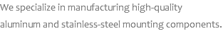 We specialize in manufacturing high-quality aluminum and stainless-steel mounting components.
