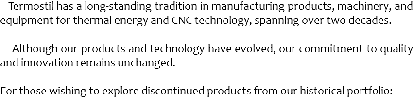  Termostil has a long-standing tradition in manufacturing products, machinery, and equipment for thermal energy and CNC technology, spanning over two decades. Although our products and technology have evolved, our commitment to quality and innovation remains unchanged. For those wishing to explore discontinued products from our historical portfolio: